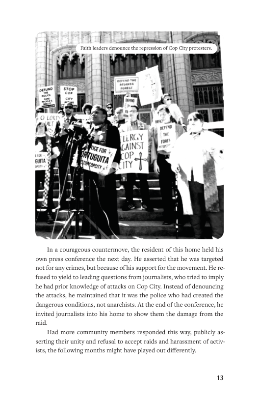 [ e sTeis  Fuith leadersdenounce the repression of Cop City protstes.  In a courageous own press conference the next day. He asserted that he was targeted not for any crimes, but because of his support for the movement. He re- fused to yield to leading questions from journalists, who tried to imply he had prior knowledge of attacks on Cop City. Instead of denouncing the attacks, he maintained that it was the police who had created the  dangerous conditions, not anarchists. At the end of the conference, he  invited journalists into his home to show them the damage from the  raid, Had more community members responded this way, publicly as-  Serting their unity and refusal to accept raids and harassment of activ- ists, the following months might have played out differently.  13 
